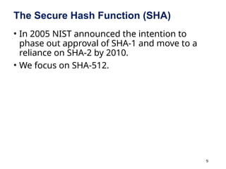 9
The Secure Hash Function (SHA)
• In 2005 NIST announced the intention to
phase out approval of SHA-1 and move to a
reliance on SHA-2 by 2010.
• We focus on SHA-512.
 