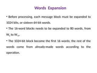 Words Expansion
• Before processing, each message block must be expanded to
1024 bits, or sixteen 64-bit words.
• The 16-word blocks needs to be expanded to 80 words, from
W0 to W79.
• The 1024-bit block become the first 16 words; the rest of the
words come from already-made words according to the
operation.
 