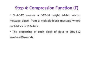 Step 4: Compression Function (F)
• SHA-512 creates a 512-bit (eight 64-bit words)
message digest from a multiple-block message where
each block is 1024 bits.
• The processing of each block of data in SHA-512
involves 80 rounds.
 