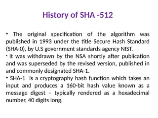 History of SHA -512
• The original specification of the algorithm was
published in 1993 under the title Secure Hash Standard
(SHA-0), by U.S government standards agency NIST.
• It was withdrawn by the NSA shortly after publication
and was superseded by the revised version, published in
and commonly designated SHA-1.
• SHA-1 is a cryptography hash function which takes an
input and produces a 160-bit hash value known as a
message digest – typically rendered as a hexadecimal
number, 40 digits long.
 
