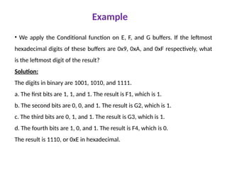 Example
• We apply the Conditional function on E, F, and G buffers. If the leftmost
hexadecimal digits of these buffers are 0x9, 0xA, and 0xF respectively, what
is the leftmost digit of the result?
Solution:
The digits in binary are 1001, 1010, and 1111.
a. The first bits are 1, 1, and 1. The result is F1, which is 1.
b. The second bits are 0, 0, and 1. The result is G2, which is 1.
c. The third bits are 0, 1, and 1. The result is G3, which is 1.
d. The fourth bits are 1, 0, and 1. The result is F4, which is 0.
The result is 1110, or 0xE in hexadecimal.
 