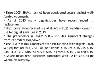 • Since 2005, SHA-1 has not been considered secure against well-
funded opponents.
• As of 2010 many organizations have recommended its
replacement.
• NIST formally deprecated use of SHA-1 in 2021 and disallowed its
use for digital signature in 2013.
• The predecessor is SHA-2. SHA-2 includes significant changes
from its predecessor, SHA-1.
• The SHA-2 family consists of six hash function with digests (hash
values) that are 224, 256, 384, or 512 bits: SHA-224, SHA-256, SHA-
384, SHA- 512, SHA- 512/224, SHA- 512/256. SHA- 256 and SHA-
512 are novel hash functions computed with 32-bit and b4-bit
words, respectively.
 