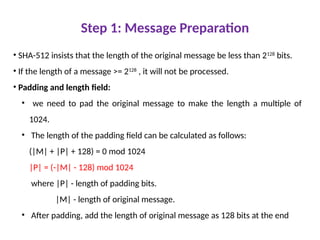 Step 1: Message Preparation
• SHA-512 insists that the length of the original message be less than 2128
bits.
• If the length of a message >= 2128
, it will not be processed.
• Padding and length field:
• we need to pad the original message to make the length a multiple of
1024.
• The length of the padding field can be calculated as follows:
(|M| + |P| + 128) = 0 mod 1024
|P| = (-|M| - 128) mod 1024
where |P| - length of padding bits.
|M| - length of original message.
• After padding, add the length of original message as 128 bits at the end
 