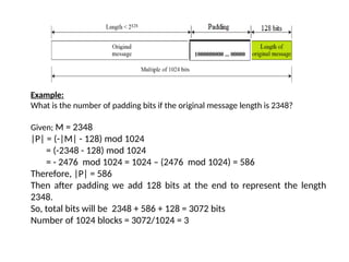 Example:
What is the number of padding bits if the original message length is 2348?
Given; M = 2348
|P| = (-|M| - 128) mod 1024
= (-2348 - 128) mod 1024
= - 2476 mod 1024 = 1024 – (2476 mod 1024) = 586
Therefore, |P| = 586
Then after padding we add 128 bits at the end to represent the length
2348.
So, total bits will be 2348 + 586 + 128 = 3072 bits
Number of 1024 blocks = 3072/1024 = 3
 