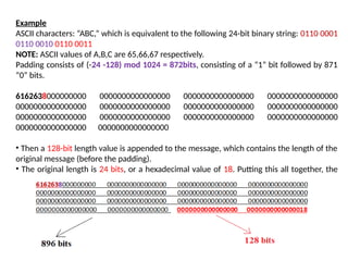 Example
ASCII characters: “ABC,” which is equivalent to the following 24-bit binary string: 0110 0001
0110 0010 0110 0011
NOTE: ASCII values of A,B,C are 65,66,67 respectively.
Padding consists of (-24 -128) mod 1024 = 872bits, consisting of a “1” bit followed by 871
“0” bits.
6162638000000000 0000000000000000 0000000000000000 0000000000000000
0000000000000000 0000000000000000 0000000000000000 0000000000000000
0000000000000000 0000000000000000 0000000000000000 0000000000000000
0000000000000000 0000000000000000
• Then a 128-bit length value is appended to the message, which contains the length of the
original message (before the padding).
• The original length is 24 bits, or a hexadecimal value of 18. Putting this all together, the
1024-bit message block, in hexadecimal,
 