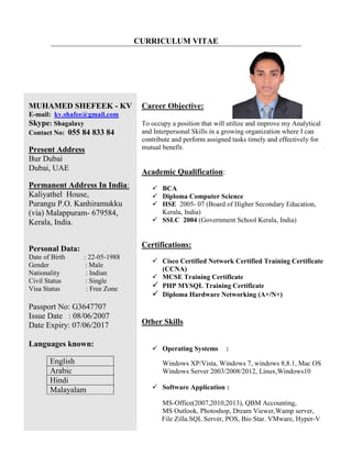 CURRICULUM VITAE
MUHAMED SHEFEEK - KV
E-mail: kv.shafee@gmail.com
Skype: Shagalaxy
Contact No: 055 84 833 84
Present Address
Bur Dubai
Dubai, UAE
Permanent Address In India:
Kaliyathel House,
Purangu P.O. Kanhiramukku
(via) Malappuram- 679584,
Kerala, India.
Personal Data:
Date of Birth : 22-05-1988
Gender : Male
Nationality : Indian
Civil Status : Single
Visa Status : Free Zone
Passport No: G3647707
Issue Date : 08/06/2007
Date Expiry: 07/06/2017
Languages known:
English
Arabic
Hindi
Malayalam
Career Objective:
To occupy a position that will utilize and improve my Analytical
and Interpersonal Skills in a growing organization where I can
contribute and perform assigned tasks timely and effectively for
mutual benefit.
Academic Qualification:
 BCA
 Diploma Computer Science
 HSE 2005- 07 (Board of Higher Secondary Education,
Kerala, India)
 SSLC 2004 (Government School Kerala, India)
Certifications:
 Cisco Certified Network Certified Training Certificate
(CCNA)
 MCSE Training Certificate
 PHP MYSQL Training Certificate
 Diploma Hardware Networking (A+/N+)
Other Skills
 Operating Systems :
Windows XP/Vista, Windows 7, windows 8,8.1, Mac OS
Windows Server 2003/2008/2012, Linux,Windows10
 Software Application :
MS-Office(2007,2010,2013), QBM Accounting,
MS Outlook, Photoshop, Dream Viewer,Wamp server,
File Zilla.SQL Server, POS, Bio Star. VMware, Hyper-V
 