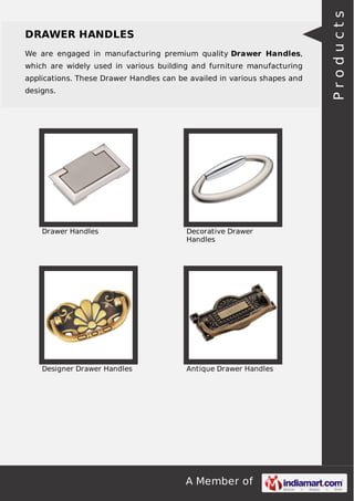 A Member of
DRAWER HANDLES
We are engaged in manufacturing premium quality Drawer Handles,
which are widely used in various building and furniture manufacturing
applications. These Drawer Handles can be availed in various shapes and
designs.
Drawer Handles Decorative Drawer
Handles
Designer Drawer Handles Antique Drawer Handles
Products
 