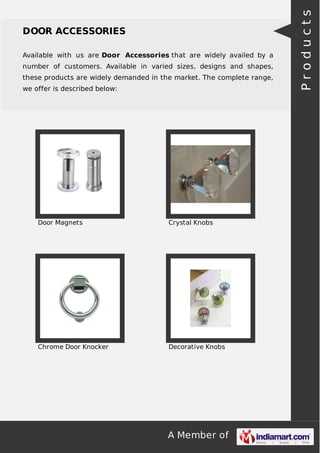 A Member of
DOOR ACCESSORIES
Available with us are Door Accessories that are widely availed by a
number of customers. Available in varied sizes, designs and shapes,
these products are widely demanded in the market. The complete range,
we offer is described below:
Door Magnets Crystal Knobs
Chrome Door Knocker Decorative Knobs
Products
 