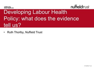 Developing Labour Health
Policy: what does the evidence
tell us?
• Ruth Thorlby, Nuffield Trust




                                 © Nuffield Trust
 