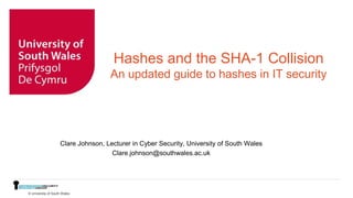 © University of South Wales
Hashes and the SHA-1 Collision
An updated guide to hashes in IT security
Clare Johnson, Lecturer in Cyber Security, University of South Wales
Clare.johnson@southwales.ac.uk
 