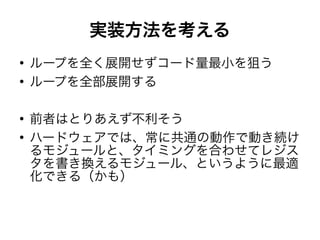 実装方法を考える
●
ループを全く展開せずコード量最小を狙う
●
ループを全部展開する
●
前者はとりあえず不利そう
●
ハードウェアでは、常に共通の動作で動き続け
るモジュールと、タイミングを合わせてレジス
タを書き換えるモジュール、というように最適
化できる（かも）
 
