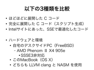 以下の3種類を比較
●
ほどほどに展開した C コード
●
完全に展開した C コード（スクリプト生成）
●
Intelサイトにあった、SSEで最適化したコード
●
ハードウェアと環境
●
自宅のデスクサイドPC（FreeBSD）
– AMD Phenom Ⅱ X4 905e
●
SSSE3非対応
●
このMacBook（OS X）
●
どちらも LLVM clang と NASM を使用
 
