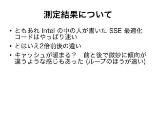 測定結果について
●
ともあれ Intel の中の人が書いた SSE 最適化
コードはやっぱり速い
●
とはいえ2倍前後の違い
●
キャッシュが暖まる？　前と後で微妙に傾向が
違うような感じもあった (ループのほうが速い)
 