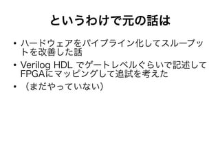 というわけで元の話は
●
ハードウェアをパイプライン化してスループッ
トを改善した話
●
Verilog HDL でゲートレベルぐらいで記述して
FPGAにマッピングして追試を考えた
●
（まだやっていない）
 