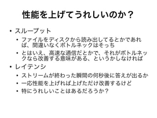 性能を上げてうれしいのか？
●
スループット
●
ファイルをディスクから読み出してるとかであれ
ば、間違いなくボトルネックはそっち
●
とはいえ、高速な通信だとかで、それがボトルネッ
クなら改善する意味がある、というかしなければ
●
レイテンシ
●
ストリームが終わった瞬間の何秒後に答えが出るか
●
一応性能を上げれば上げただけ改善するけど
●
特にうれしいことはあるだろうか？
 