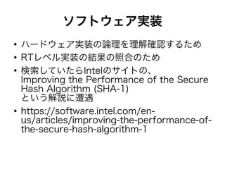 ソフトウェア実装
●
ハードウェア実装の論理を理解確認するため
●
RTレベル実装の結果の照合のため
●
検索していたらIntelのサイトの、
Improving the Performance of the Secure
Hash Algorithm (SHA-1)
という解説に遭遇
●
https://software.intel.com/en-
us/articles/improving-the-performance-of-
the-secure-hash-algorithm-1
 