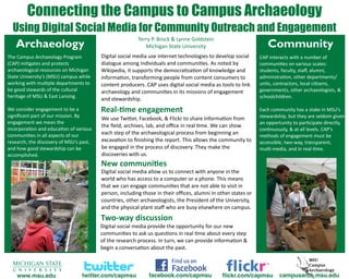 Connecting the Campus to Campus Archaeology
  Using Digital Social Media for Community Outreach and Engagement
                             Terry P. Brock & Lynne Goldstein
   Archaeology                  Michigan State University     Community
The Campus Archaeology Program            Digital social media use internet technologies to develop social     CAP interacts with a number of 
(CAP) mi6gates and protects               dialogue among individuals and communi6es. As noted by               communi6es on various scales: 
archaeological resources on Michigan      Wikipedia, it supports the democra6za6on of knowledge and            students, faculty, staﬀ, alumni, 
State University’s (MSU) campus while     informa6on, transforming people from content consumers to            administra6on, other departments/
working with mul6ple departments to       content producers. CAP uses digital social media as tools to link    units, contractors, local ci6zens, 
be good stewards of the cultural          archaeology and communi6es in its missions of engagement             governments, other archaeologists, & 
heritage of MSU & East Lansing.                                                                                schoolchildren.
                                          and stewardship.
We consider engagement to be a            Real‐&me engagement                                                  Each community has a stake in MSU’s 
signiﬁcant part of our mission. By                                                                             stewardship, but they are seldom given 
                                          We use TwiQer, Facebook, & Flickr to share informa6on from 
engagement we mean the                                                                                         an opportunity to par6cipate directly, 
                                          the ﬁeld, archives, lab, and oﬃce in real 6me. We can show 
incorpora6on and educa6on of various                                                                           con6nuously, & at all levels. CAP’s 
communi6es in all aspects of our          each step of the archaeological process from beginning an            methods of engagement must be 
research, the discovery of MSU’s past,    excava6on to ﬁnishing the report. This allows the community to       accessible, two‐way, transparent, 
and how good stewardship can be           be engaged in the process of discovery. They make the                mul6‐media, and in real‐6me.
accomplished.                             discoveries with us.
                                          New communi&es
                                          Digital social media allow us to connect with anyone in the 
                                          world who has access to a computer or a phone. This means 
                                          that we can engage communi6es that are not able to visit in 
                                          person, including those in their oﬃces, alumni in other states or 
                                          countries, other archaeologists, the President of the University, 
                                          and the physical plant staﬀ who are busy elsewhere on campus.
                                          Two‐way discussion
                                          Digital social media provide the opportunity for our new 
                                          communi6es to ask us ques6ons in real 6me about every step 
                                          of the research process. In turn, we can provide informa6on & 
                                          begin a conversa6on about the past.



    www.msu.edu                   twitter.com/capmsu          facebook.com/capmsu              ﬂickr.com/capmsu        campusarch.msu.edu
 