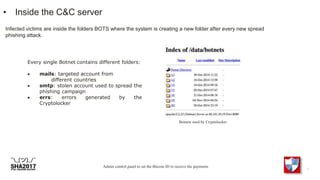 • Inside the C&C server
Infected victims are inside the folders BOTS where the system is creating a new folder after every new spread
phishing attack.
Admin control panel to set the Bitcoin ID to receive the payments
Every single Botnet contains different folders:
 mails: targeted account from
different countries
 smtp: stolen account used to spread the
phishing campaign
 errs: errors generated by the
Cryptolocker
Botnets used by Cryptolocker
 