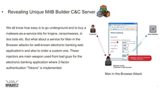• Revealing Unique MitB Builder C&C Server
Man in the Browser Attack
We all know how easy is to go underground and to buy a
malware-as-a-service kits for trojans, ransomwares, d-
dos bots etc. But what about a service for Man in the
Browser attacks for well-known electronic banking web
application’s and also to order a custom one. These
injectors are main weapon used from bad guys for the
electronic banking application where 2-factor
authentication “Tokens” is implemented.
 