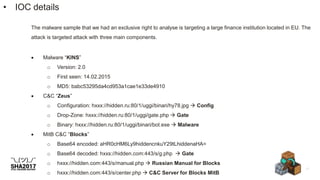 The malware sample that we had an exclusive right to analyse is targeting a large finance institution located in EU. The
attack is targeted attack with three main components.
 Malware “KINS”
o Version: 2.0
o First seen: 14.02.2015
o MD5: babc53295da4cd953a1cae1e33de4910
 C&C “Zeus”
o Configuration: hxxx://hidden.ru:80/1/uggi/binari/hy78.jpg  Config
o Drop-Zone: hxxx://hidden.ru:80/1/uggi/gate.php  Gate
o Binary: hxxx://hidden.ru:80/1/uggi/binari/bot.exe  Malware
 MitB C&C “Blocks”
o Base64 encoded: aHR0cHM6Ly9hiddencnkuY29tLhiddenaHA=
o Base64 decoded: hxxs://hidden.com:443/s/g.php  Gate
o hxxx://hidden.com:443/s/manual.php  Russian Manual for Blocks
o hxxx://hidden.com:443/s/center.php  C&C Server for Blocks MitB
• IOC details
 
