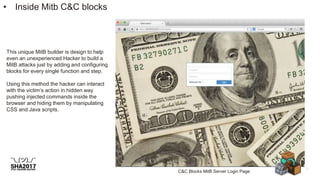 • Inside Mitb C&C blocks
This unique MitB builder is design to help
even an unexperienced Hacker to build a
MitB attacks just by adding and configuring
blocks for every single function and step.
Using this method the hacker can interact
with the victim’s action in hidden way
pushing injected commands inside the
browser and hiding them by manipulating
CSS and Java scripts.
C&C Blocks MitB Server Login Page
 