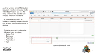 Specific Injections per Victim
Another function of this MitB builder
is custom injections for every single
victim-bot. Here we can see the
inject functions that attacker can
build for a specific victim-bot.
The username and the OTP
password for every single command
can be seen from the info marked in
red box.
The attackers can configure the
following inject functions.
• Button Text
• Command
• Parameter 1
• Parameter 3
• Style
 
