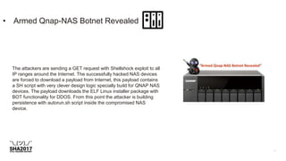 • Armed Qnap-NAS Botnet Revealed
The attackers are sending a GET request with Shellshock exploit to all
IP ranges around the Internet. The successfully hacked NAS devices
are forced to download a payload from Internet, this payload contains
a SH script with very clever design logic specially build for QNAP NAS
devices. The payload downloads the ELF Linux installer package with
BOT functionality for DDOS. From this point the attacker is building
persistence with autorun.sh script inside the compromised NAS
device.
 