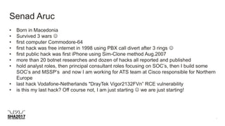 Senad Aruc
• Born in Macedonia
• Survived 3 wars 
• first computer Commodore-64
• first hack was free internet in 1998 using PBX call divert after 3 rings 
• first public hack was first iPhone using Sim-Clone method Aug.2007
• more than 20 botnet researches and dozen of hacks all reported and published
• hold analyst roles, then principal consultant roles focusing on SOC’s, then I build some
SOC’s and MSSP’s and now I am working for ATS team at Cisco responsible for Northern
Europe
• last hack Vodafone-Netherlands "DrayTek Vigor2132FVn” RCE vulnerability
• is this my last hack? Off course not, I am just starting  we are just starting!
 