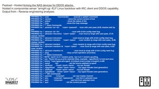 Payload - Hosted Arming the NAS devices for DDOS attacks.
Hosted in compromise server “armgH.cgi -ELF Linux backdoor with IRC client and DDOS capability.
Output from - Reverse engineering analyses.
PRIVMSG %s :* .exec <commands> - execute a system command
PRIVMSG %s :* .version - show the current version of bot
PRIVMSG %s :* .status - show the status of bot
PRIVMSG %s :* .help - show this help message
PRIVMSG %s :* *** Scan Commands
PRIVMSG %s :* .advscan <a> <b> <user> <passwd> - scan with user:pass (A.B) classes sets by
you
PRIVMSG %s :* .advscan <a> <b> - scan with d-link config reset bug
PRIVMSG %s :* .advscan->recursive <user> <pass> - scan local ip range with user:pass, (C.D)
classes random
PRIVMSG %s :* .advscan->recursive - scan local ip range with d-link config reset bug
PRIVMSG %s :* .advscan->random <user> <pass> - scan random ip range with user:pass, (A.B)
classes random
PRIVMSG %s :* .advscan->random - scan random ip range with d-link config reset bug
PRIVMSG %s :* .advscan->random->b <user> <pass> - scan local ip range with user:pass, A.(B)
class random
PRIVMSG %s :* .advscan->random->b - scan local ip range with d-link config reset bug
PRIVMSG %s :* .stop - stop current operation (scan/dos)
PRIVMSG %s :* *** DDos Commands:
PRIVMSG %s :* NOTE: <port> to 0 = random ports, <ip> to 0 = random spoofing,
PRIVMSG %s :* use .*flood->[m,a,p,s,x] for selected ddos, example: .ngackflood->s host port secs
PRIVMSG %s :* where: *=syn,ngsyn,ack,ngack m=mipsel a=arm p=ppc s=superh x=x86
PRIVMSG %s :* .spoof <ip> - set the source address ip spoof
PRIVMSG %s :* .synflood <host> <port> <secs> - tcp syn flooder
PRIVMSG %s :* .ngsynflood <host> <port> <secs> - tcp ngsyn flooder (new generation)
PRIVMSG %s :* .ackflood <host> <port> <secs> - tcp ack flooder
PRIVMSG %s :* .ngackflood <host> <port> <secs> - tcp ngack flooder (new generation)
PRIVMSG %s :* *** IRC Commands:
PRIVMSG %s :* .setchan <channel> - set new master channel
PRIVMSG %s :* .join <channel> <password> - join bot in selected room
PRIVMSG %s :* .part <channel> - part bot from selected room
PRIVMSG %s :* .quit - kill the current process
 