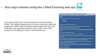 • Kins origin malware acting like a Real E-banking web app
Uncovering a C&C server used by hackers to control the infected
victims. The malware analyses done on victim’s machines reveals that
malware from KINS family is targeting specific Italian bank users with
ATSEngine, with capability to dynamic inject a code in the victims
browser and managing the “drops” in full automatic way.
 