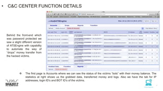• C&C CENTER FUNCTION DETAILS
Behind the front-end which
was password protected we
saw a slight different version
of ATSEngine with capability
to automate the way of
“drops” money transfer from
the hacked victims.
 The first page is Accounts where we can see the status of the victims “bots” with their money balance. The
statistics at right shows us the grabbed data, transferred money and logs. Also we have the tab for IP
addresses, login ID’s and BOT ID’s of the victims.
 