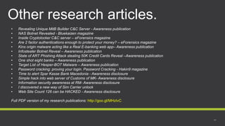 Other research articles.
• Revealing Unique MitB Builder C&C Server - Awareness publication
• NAS Botnet Revealed - Bluekaizen magazine
• Inside Cryptolocker C&C server – eForensics magazine
• Are 2 factor authentications enough to protect your money? – eForensics magazine
• Kins origin malware acting like a Real E-banking web app– Awareness publication
• Infostealer Botnet Reveal – Awareness publication
• State of ART Phishing Attack stealing 50K Credit Cards Reveal –Awareness publication
• One shot eight banks – Awareness publication
• Target List of Hesper-BOT Malware – Awareness publication
• Password cracking: proving your login. Password Cracking - Hakin9 magazine
• Time to alert Spar Kasse Bank Macedonia - Awareness disclosure
• Simple hack into web server of Customs of MK- Awareness disclosure
• Information security awareness at RM- Awareness disclosure
• I discovered a new way of Sim Carrier unlock
• Web Site Count 126 can be HACKED - Awareness disclosure
Full PDF version of my research publications: http://goo.gl/MHzIvC
 