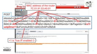 iAlsIdx0=0&iDmzEn0=1&sDmzHst0=192.168.1.26&sDMZTpye=2&DMZHostMA
C0=7C&DMZHostMAC1=01&DMZHostMAC2=91&DMZHostMAC3=53&DMZHos
tMAC4=A5&DMZHostMAC5=01&fid=2&iAct=1&iInetWanIdx=1&iPageIdx=1&isTr
ueIpDmz=1&sFormAuthStr=cbACrZnAFnZ8Zc6
MAC address of the router
7C:01:91:53:A5:01
=1 is True IP enabled 
POST
 