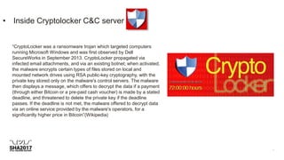 • Inside Cryptolocker C&C server
“CryptoLocker was a ransomware trojan which targeted computers
running Microsoft Windows and was first observed by Dell
SecureWorks in September 2013. CryptoLocker propagated via
infected email attachments, and via an existing botnet; when activated,
the malware encrypts certain types of files stored on local and
mounted network drives using RSA public-key cryptography, with the
private key stored only on the malware's control servers. The malware
then displays a message, which offers to decrypt the data if a payment
(through either Bitcoin or a pre-paid cash voucher) is made by a stated
deadline, and threatened to delete the private key if the deadline
passes. If the deadline is not met, the malware offered to decrypt data
via an online service provided by the malware's operators, for a
significantly higher price in Bitcoin”(Wikipedia)
 