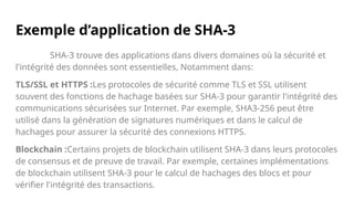 Exemple d’application de SHA-3
SHA-3 trouve des applications dans divers domaines où la sécurité et
l'intégrité des données sont essentielles, Notamment dans:
TLS/SSL et HTTPS :Les protocoles de sécurité comme TLS et SSL utilisent
souvent des fonctions de hachage basées sur SHA-3 pour garantir l'intégrité des
communications sécurisées sur Internet. Par exemple, SHA3-256 peut être
utilisé dans la génération de signatures numériques et dans le calcul de
hachages pour assurer la sécurité des connexions HTTPS.
Blockchain :Certains projets de blockchain utilisent SHA-3 dans leurs protocoles
de consensus et de preuve de travail. Par exemple, certaines implémentations
de blockchain utilisent SHA-3 pour le calcul de hachages des blocs et pour
vérifier l'intégrité des transactions.
 