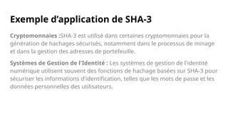 Exemple d’application de SHA-3
Cryptomonnaies :SHA-3 est utilisé dans certaines cryptomonnaies pour la
génération de hachages sécurisés, notamment dans le processus de minage
et dans la gestion des adresses de portefeuille.
Systèmes de Gestion de l'Identité : Les systèmes de gestion de l'identité
numérique utilisent souvent des fonctions de hachage basées sur SHA-3 pour
sécuriser les informations d'identification, telles que les mots de passe et les
données personnelles des utilisateurs.
 