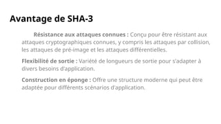 Avantage de SHA-3
Résistance aux attaques connues : Conçu pour être résistant aux
attaques cryptographiques connues, y compris les attaques par collision,
les attaques de pré-image et les attaques différentielles.
Flexibilité de sortie : Variété de longueurs de sortie pour s'adapter à
divers besoins d'application.
Construction en éponge : Offre une structure moderne qui peut être
adaptée pour différents scénarios d'application.
 