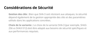 Considérations de Sécurité
Gestion des clés : Bien que SHA-3 soit résistant aux attaques, la sécurité
dépend également de la gestion appropriée des clés et des paramètres
utilisés dans les applications concrètes.
Choix de la variante : Le choix de la variante SHA-3 (par exemple, SHA3-
256 vs SHA3-512) doit être adapté aux besoins de sécurité spécifiques et
aux performances requises.
 