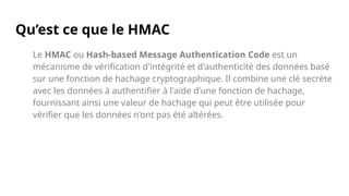 Qu’est ce que le HMAC
Le HMAC ou Hash-based Message Authentication Code est un
mécanisme de vérification d'intégrité et d'authenticité des données basé
sur une fonction de hachage cryptographique. Il combine une clé secrète
avec les données à authentifier à l'aide d'une fonction de hachage,
fournissant ainsi une valeur de hachage qui peut être utilisée pour
vérifier que les données n'ont pas été altérées.
 
