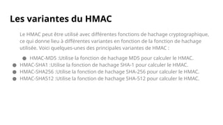 Les variantes du HMAC
Le HMAC peut être utilisé avec différentes fonctions de hachage cryptographique,
ce qui donne lieu à différentes variantes en fonction de la fonction de hachage
utilisée. Voici quelques-unes des principales variantes de HMAC :
● HMAC-MD5 :Utilise la fonction de hachage MD5 pour calculer le HMAC.
● HMAC-SHA1 :Utilise la fonction de hachage SHA-1 pour calculer le HMAC.
● HMAC-SHA256 :Utilise la fonction de hachage SHA-256 pour calculer le HMAC.
● HMAC-SHA512 :Utilise la fonction de hachage SHA-512 pour calculer le HMAC.
 