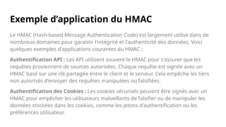Exemple d’application du HMAC
Le HMAC (Hash-based Message Authentication Code) est largement utilisé dans de
nombreux domaines pour garantir l'intégrité et l'authenticité des données. Voici
quelques exemples d'applications courantes du HMAC :
Authentification API : Les API utilisent souvent le HMAC pour s'assurer que les
requêtes proviennent de sources autorisées. Chaque requête est signée avec un
HMAC basé sur une clé partagée entre le client et le serveur. Cela empêche les tiers
non autorisés d'envoyer des requêtes manipulées ou falsifiées.
Authentification des Cookies : Les cookies sécurisés peuvent être signés avec un
HMAC pour empêcher les utilisateurs malveillants de falsifier ou de manipuler les
données stockées dans les cookies, comme les jetons d'authentification ou les
préférences utilisateur.
 