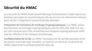 Sécurité du HMAC
LLa sécurité du HMAC (Hash-based Message Authentication Code) repose sur
plusieurs principes et caractéristiques clés qui en font un mécanisme robuste
pour vérifier l'intégrité et l'authenticité des données:
Utilisation de Fonctions de Hachage Cryptographiques : Le HMAC utilise
des fonctions de hachage cryptographiques comme SHA-256, SHA-512, etc.,
qui sont conçues pour être résistantes aux attaques cryptographiques telles
que les collisions et les attaques de préimage.
Confidentialité de la Clé: Le HMAC nécessite une clé secrète partagée entre
les parties autorisées (par exemple, un client et un serveur). La sécurité du
HMAC dépend de la confidentialité de cette clé.
 