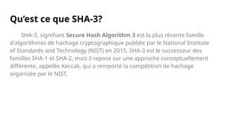 Qu’est ce que SHA-3?
SHA-3, signifiant Secure Hash Algorithm 3 est la plus récente famille
d'algorithmes de hachage cryptographique publiée par le National Institute
of Standards and Technology (NIST) en 2015. SHA-3 est le successeur des
familles SHA-1 et SHA-2, mais il repose sur une approche conceptuellement
différente, appelée Keccak, qui a remporté la compétition de hachage
organisée par le NIST.
 