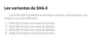 Les variantes de SHA-3
La famille SHA-3 se décline en plusieurs variantes, chacune ayant une
longueur de sortie différente:
1. SHA3-224: Produit une sortie de 224 bits.
2. SHA3-256: Produit une sortie de 256 bits.
3. SHA3-384: Produit une sortie de 384 bits.
4. SHA3-512: Produit une sortie de 512 bits.
 