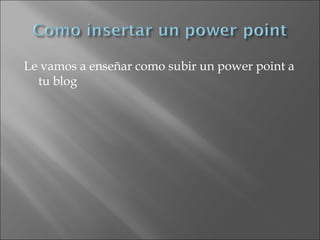 Le vamos a enseñar como subir un power point a
tu blog
 
