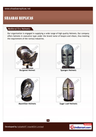 Medieval Era Helmets:

Our organization is engaged in supplying a wide range of high quality Helmets. Our company
offers helmets in executive type under the brand name of heapro and vibson, thus meeting
the requirement of the various industries.




             Burgonet Helmet                              Spangen Helmets




            Maxmillan Helmets                            Sugar Loaf Helmets
 