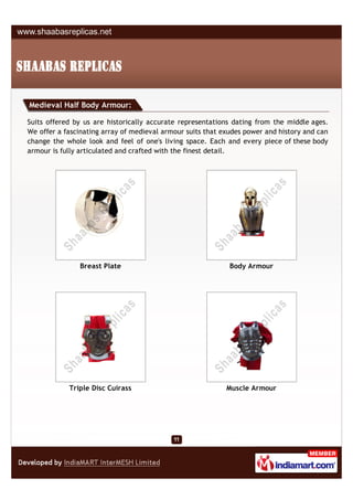 Medieval Half Body Armour:

Suits offered by us are historically accurate representations dating from the middle ages.
We offer a fascinating array of medieval armour suits that exudes power and history and can
change the whole look and feel of one's living space. Each and every piece of these body
armour is fully articulated and crafted with the finest detail.




               Breast Plate                                  Body Armour




            Triple Disc Cuirass                             Muscle Armour
 