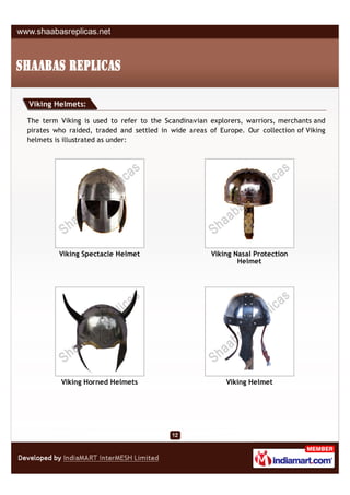 Viking Helmets:

The term Viking is used to refer to the Scandinavian explorers, warriors, merchants and
pirates who raided, traded and settled in wide areas of Europe. Our collection of Viking
helmets is illustrated as under:




         Viking Spectacle Helmet                      Viking Nasal Protection
                                                              Helmet




          Viking Horned Helmets                           Viking Helmet
 