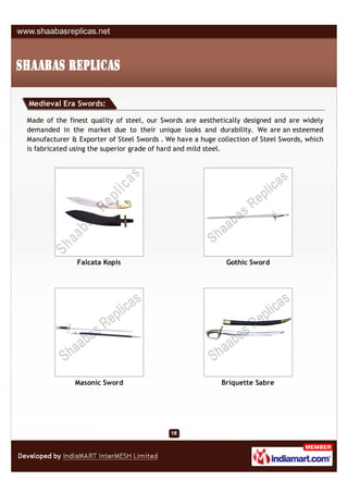 Medieval Era Swords:

Made of the finest quality of steel, our Swords are aesthetically designed and are widely
demanded in the market due to their unique looks and durability. We are an esteemed
Manufacturer & Exporter of Steel Swords . We have a huge collection of Steel Swords, which
is fabricated using the superior grade of hard and mild steel.




               Falcata Kopis                                Gothic Sword




              Masonic Sword                                Briquette Sabre
 
